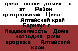 дача 4 сотки, домик 2-х эт.  › Район ­ центральный › Цена ­ 170 000 - Алтайский край, Барнаул г. Недвижимость » Дома, коттеджи, дачи продажа   . Алтайский край